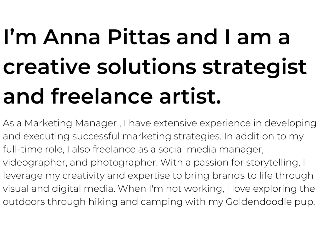 I’m Anna Pittas and I am a creative solutions strategist and freelance artist. As a Marketing Manager , I have extensive experience in developing and executing successful marketing strategies. In addition to my full-time role, I also freelance as a social media manager, videographer, and photographer. With a passion for storytelling, I leverage my creativity and expertise to bring brands to life through visual and digital media. When I'm not working, I love exploring the outdoors through hiking and camping with my Goldendoodle pup.